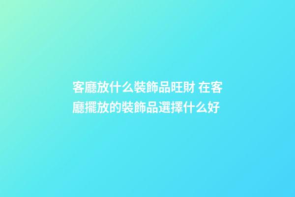 客廳放什么裝飾品旺財 在客廳擺放的裝飾品選擇什么好